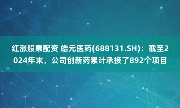 红涨股票配资 皓元医药(688131.SH)：截至2024年末，公司创新药累计承接了892个项目