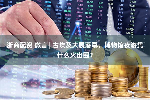 浙商配资 微言 | 古埃及大展落幕，博物馆夜游凭什么火出圈？