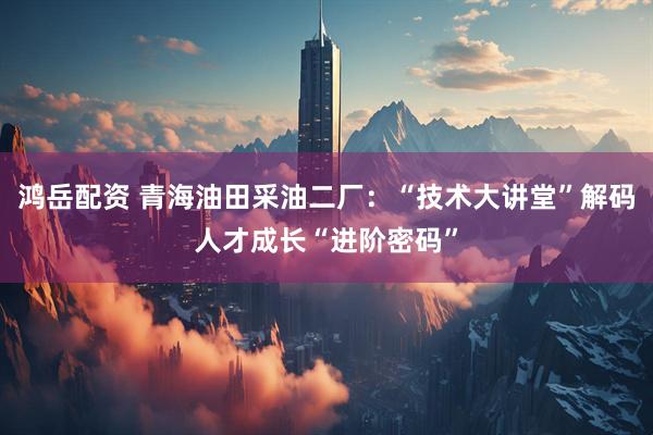 鸿岳配资 青海油田采油二厂：“技术大讲堂”解码人才成长“进阶密码”