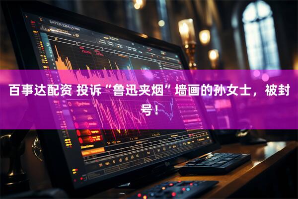 百事达配资 投诉“鲁迅夹烟”墙画的孙女士，被封号！
