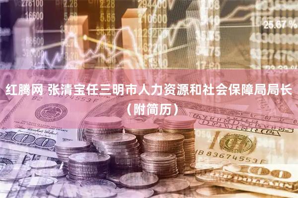 红腾网 张清宝任三明市人力资源和社会保障局局长（附简历）