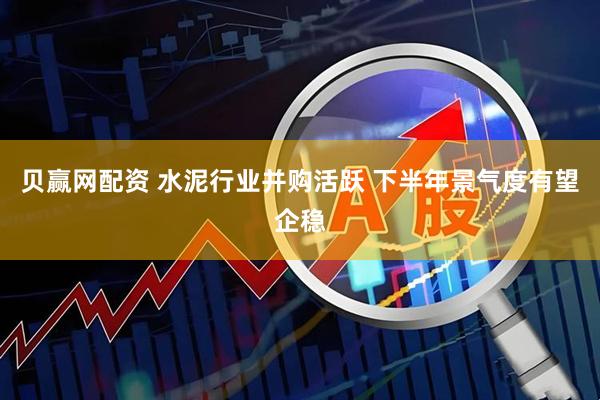 贝赢网配资 水泥行业并购活跃 下半年景气度有望企稳