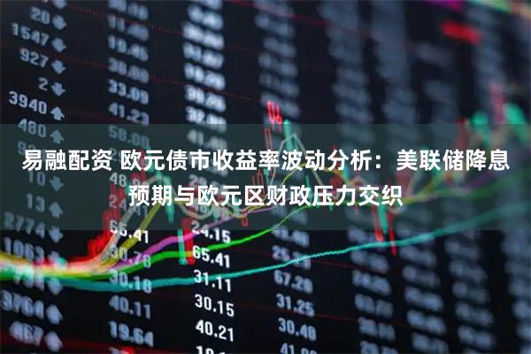 易融配资 欧元债市收益率波动分析：美联储降息预期与欧元区财政压力交织