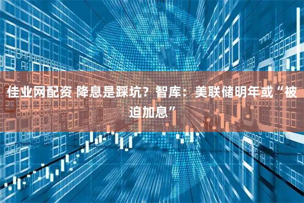佳业网配资 降息是踩坑？智库：美联储明年或“被迫加息”