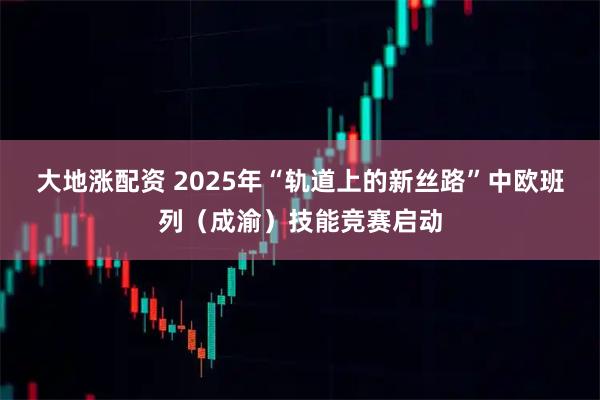 大地涨配资 2025年“轨道上的新丝路”中欧班列（成渝）技能竞赛启动