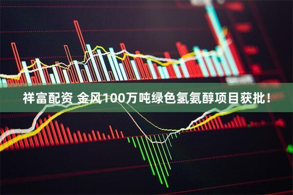 祥富配资 金风100万吨绿色氢氨醇项目获批！
