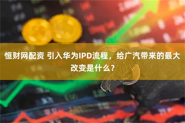 恒财网配资 引入华为IPD流程，给广汽带来的最大改变是什么？