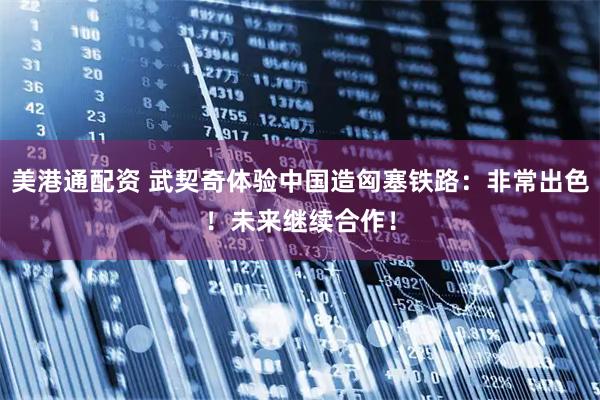 美港通配资 武契奇体验中国造匈塞铁路：非常出色！未来继续合作！