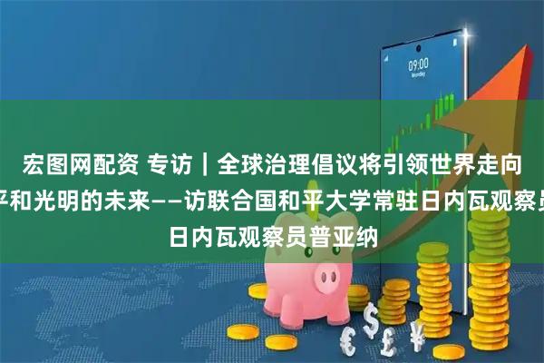 宏图网配资 专访｜全球治理倡议将引领世界走向更加公平和光明的未来——访联合国和平大学常驻日内瓦观察员普亚纳