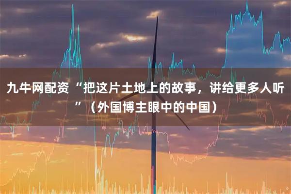 九牛网配资 “把这片土地上的故事，讲给更多人听”（外国博主眼中的中国）