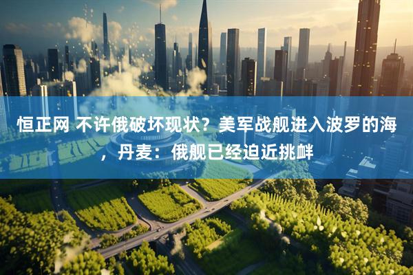 恒正网 不许俄破坏现状？美军战舰进入波罗的海，丹麦：俄舰已经迫近挑衅