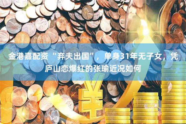 金港嘉配资 “弃夫出国”，单身31年无子女，凭庐山恋爆红的张瑜近况如何