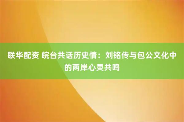 联华配资 皖台共话历史情:刘铭传与包公文化中的两岸心灵共鸣