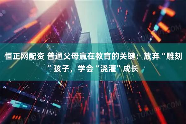 恒正网配资 普通父母赢在教育的关键：放弃“雕刻”孩子，学会“浇灌”成长