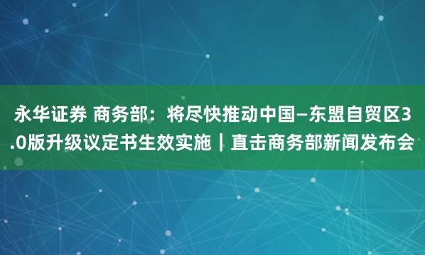 永华证券 商务部:将尽快推动中国—东盟自贸区3.0版升级议定书生效实施|直击商务部新闻发布会