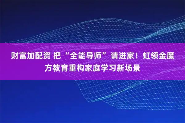 财富加配资 把 “全能导师” 请进家!虹领金魔方教育重构家庭学习新场景