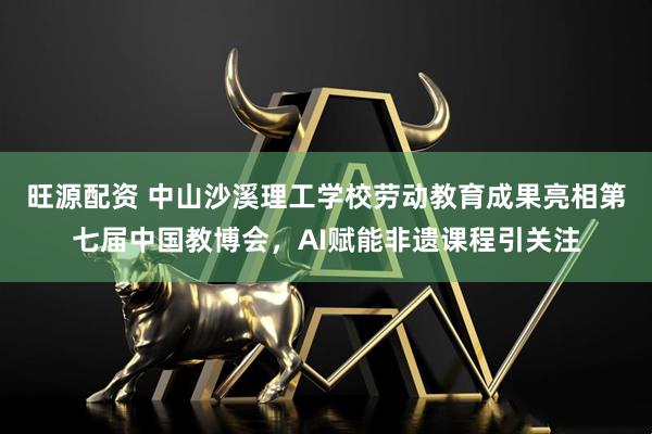 旺源配资 中山沙溪理工学校劳动教育成果亮相第七届中国教博会，AI赋能非遗课程引关注