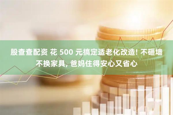 股查查配资 花 500 元搞定适老化改造! 不砸墙不换家具, 爸妈住得安心又省心
