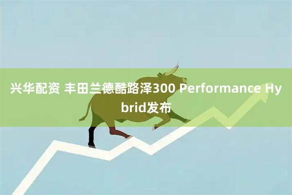兴华配资 丰田兰德酷路泽300 Performance Hybrid发布