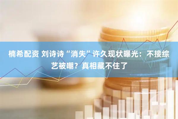 楠希配资 刘诗诗“消失”许久现状曝光：不接综艺被嘲？真相藏不住了
