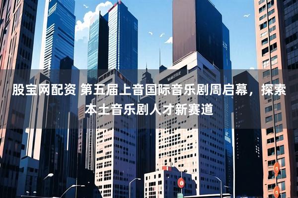 股宝网配资 第五届上音国际音乐剧周启幕，探索本土音乐剧人才新赛道